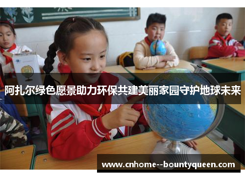 阿扎尔绿色愿景助力环保共建美丽家园守护地球未来