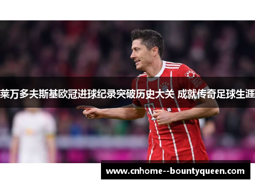 莱万多夫斯基欧冠进球纪录突破历史大关 成就传奇足球生涯 莱万多夫斯基欧冠进球纪录突破历史大关 成就传奇足球生涯