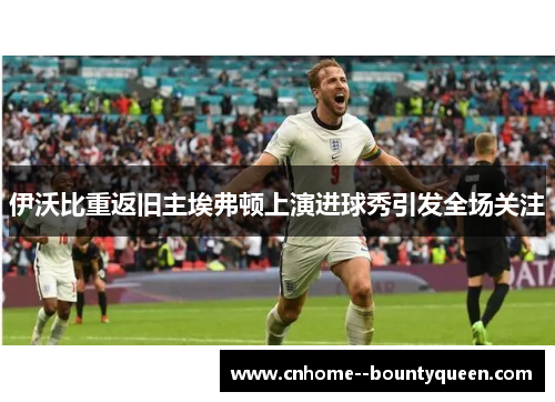 伊沃比重返旧主埃弗顿上演进球秀引发全场关注 伊沃比重返旧主埃弗顿上演进球秀引发全场关注