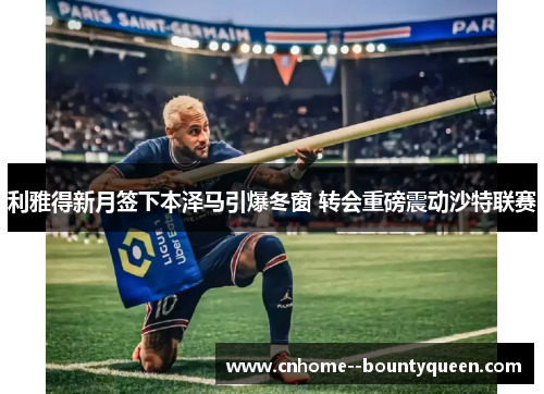 利雅得新月签下本泽马引爆冬窗 转会重磅震动沙特联赛 利雅得新月签下本泽马引爆冬窗 转会重磅震动沙特联赛