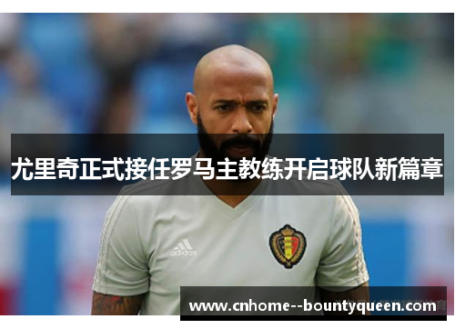 尤里奇正式接任罗马主教练开启球队新篇章