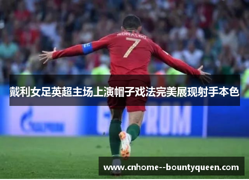 戴利女足英超主场上演帽子戏法完美展现射手本色 戴利女足英超主场上演帽子戏法完美展现射手本色