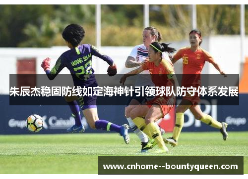 朱辰杰稳固防线如定海神针引领球队防守体系发展 朱辰杰稳固防线如定海神针引领球队防守体系发展