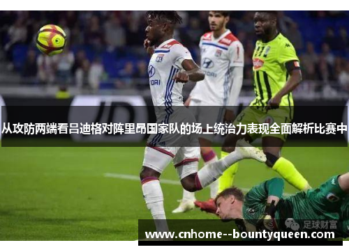 从攻防两端看吕迪格对阵里昂国家队的场上统治力表现全面解析比赛中 从攻防两端看吕迪格对阵里昂国家队的场上统治力表现全面解析比赛中