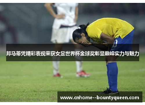 邦马蒂凭精彩表现荣获女足世界杯金球奖彰显巅峰实力与魅力 邦马蒂凭精彩表现荣获女足世界杯金球奖彰显巅峰实力与魅力