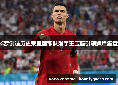 C罗创造历史荣登国家队射手王宝座引领辉煌篇章 C罗创造历史荣登国家队射手王宝座引领辉煌篇章